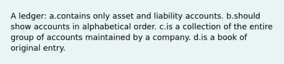 A ledger: a.contains only asset and liability accounts. b.should show accounts in alphabetical order. c.is a collection of the entire group of accounts maintained by a company. d.is a book of original entry.