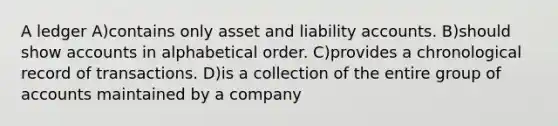 A ledger A)contains only asset and liability accounts. B)should show accounts in alphabetical order. C)provides a chronological record of transactions. D)is a collection of the entire group of accounts maintained by a company