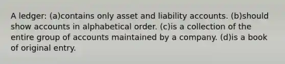 A ledger: (a)contains only asset and liability accounts. (b)should show accounts in alphabetical order. (c)is a collection of the entire group of accounts maintained by a company. (d)is a book of original entry.