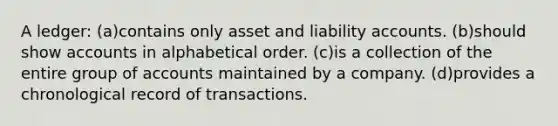 A ledger: (a)contains only asset and liability accounts. (b)should show accounts in alphabetical order. (c)is a collection of the entire group of accounts maintained by a company. (d)provides a chronological record of transactions.