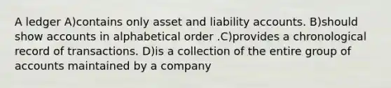 A ledger A)contains only asset and liability accounts. B)should show accounts in alphabetical order .C)provides a chronological record of transactions. D)is a collection of the entire group of accounts maintained by a company