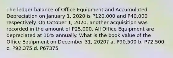 The ledger balance of Office Equipment and Accumulated Depreciation on January 1, 2020 is P120,000 and P40,000 respectively. On October 1, 2020, another acquisition was recorded in the amount of P25,000. All Office Equipment are depreciated at 10% annually. What is the book value of the Office Equipment on December 31, 2020? a. P90,500 b. P72,500 c. P92,375 d. P67375