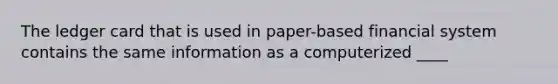 The ledger card that is used in paper-based financial system contains the same information as a computerized ____