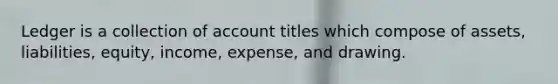 Ledger is a collection of account titles which compose of assets, liabilities, equity, income, expense, and drawing.