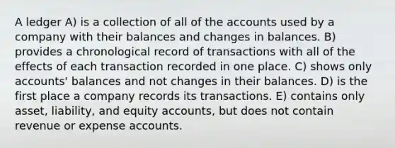 A ledger A) is a collection of all of the accounts used by a company with their balances and changes in balances. B) provides a chronological record of transactions with all of the effects of each transaction recorded in one place. C) shows only accounts' balances and not changes in their balances. D) is the first place a company records its transactions. E) contains only asset, liability, and equity accounts, but does not contain revenue or expense accounts.