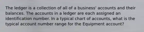 The ledger is a collection of all of a business' accounts and their balances. The accounts in a ledger are each assigned an identification number. In a typical chart of accounts, what is the typical account number range for the Equipment account?