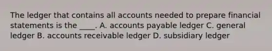 The ledger that contains all accounts needed to prepare financial statements is the ____. A. accounts payable ledger C. general ledger B. accounts receivable ledger D. subsidiary ledger