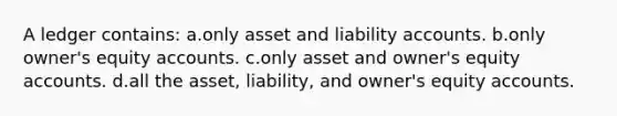 A ledger contains: a.only asset and liability accounts. b.only owner's equity accounts. c.only asset and owner's equity accounts. d.all the asset, liability, and owner's equity accounts.