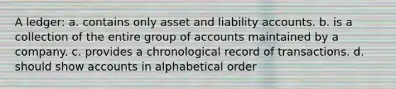 A ledger: a. contains only asset and liability accounts. b. is a collection of the entire group of accounts maintained by a company. c. provides a chronological record of transactions. d. should show accounts in alphabetical order