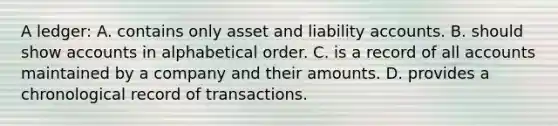 A ledger: A. contains only asset and liability accounts. B. should show accounts in alphabetical order. C. is a record of all accounts maintained by a company and their amounts. D. provides a chronological record of transactions.