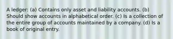 A ledger: (a) Contains only asset and liability accounts. (b) Should show accounts in alphabetical order. (c) Is a collection of the entire group of accounts maintained by a company. (d) Is a book of original entry.