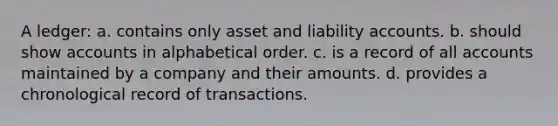 A ledger: a. contains only asset and liability accounts. b. should show accounts in alphabetical order. c. is a record of all accounts maintained by a company and their amounts. d. provides a chronological record of transactions.