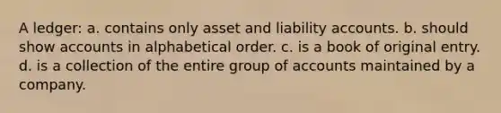 A ledger: a. contains only asset and liability accounts. b. should show accounts in alphabetical order. c. is a book of original entry. d. is a collection of the entire group of accounts maintained by a company.