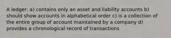 A ledger: a) contains only an asset and liability accounts b) should show accounts in alphabetical order c) is a collection of the entire group of account maintained by a company d) provides a chronological record of transactions