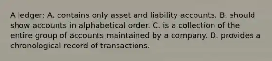 A ledger: A. contains only asset and liability accounts. B. should show accounts in alphabetical order. C. is a collection of the entire group of accounts maintained by a company. D. provides a chronological record of transactions.