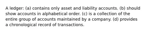 A ledger: (a) contains only asset and liability accounts. (b) should show accounts in alphabetical order. (c) is a collection of the entire group of accounts maintained by a company. (d) provides a chronological record of transactions.