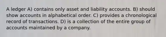 A ledger A) contains only asset and liability accounts. B) should show accounts in alphabetical order. C) provides a chronological record of transactions. D) is a collection of the entire group of accounts maintained by a company.