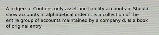 A ledger: a. Contains only asset and liability accounts b. Should show accounts in alphabetical order c. Is a collection of the entire group of accounts maintained by a company d. Is a book of original entry