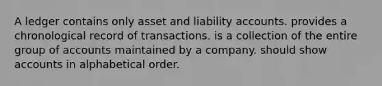 A ledger contains only asset and liability accounts. provides a chronological record of transactions. is a collection of the entire group of accounts maintained by a company. should show accounts in alphabetical order.