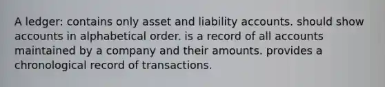 A ledger: contains only asset and liability accounts. should show accounts in alphabetical order. is a record of all accounts maintained by a company and their amounts. provides a chronological record of transactions.