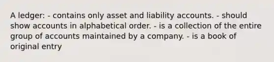 A ledger: - contains only asset and liability accounts. - should show accounts in alphabetical order. - is a collection of the entire group of accounts maintained by a company. - is a book of original entry