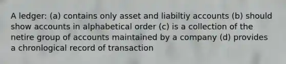 A ledger: (a) contains only asset and liabiltiy accounts (b) should show accounts in alphabetical order (c) is a collection of the netire group of accounts maintained by a company (d) provides a chronlogical record of transaction