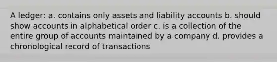 A ledger: a. contains only assets and liability accounts b. should show accounts in alphabetical order c. is a collection of the entire group of accounts maintained by a company d. provides a chronological record of transactions