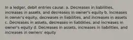 In a ledger, debit entries cause: a. Decreases in liabilities, increases in assets, and decreases in owner's equity b. Increases in owner's equity, decreases in liabilities, and increases in assets c. Decreases in assets, decreases in liabilities, and increases in owner's equity d. Decreases in assets, increases in liabilities, and increases in owners' equity