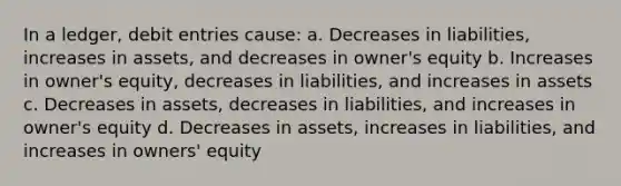 In a ledger, debit entries cause: a. Decreases in liabilities, increases in assets, and decreases in owner's equity b. Increases in owner's equity, decreases in liabilities, and increases in assets c. Decreases in assets, decreases in liabilities, and increases in owner's equity d. Decreases in assets, increases in liabilities, and increases in owners' equity