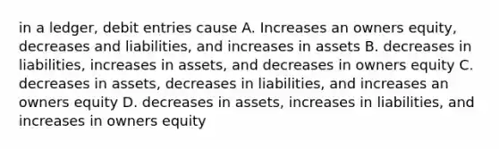 in a ledger, debit entries cause A. Increases an owners equity, decreases and liabilities, and increases in assets B. decreases in liabilities, increases in assets, and decreases in owners equity C. decreases in assets, decreases in liabilities, and increases an owners equity D. decreases in assets, increases in liabilities, and increases in owners equity