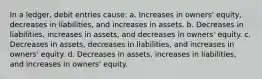 In a ledger, debit entries cause: a. Increases in owners' equity, decreases in liabilities, and increases in assets. b. Decreases in liabilities, increases in assets, and decreases in owners' equity. c. Decreases in assets, decreases in liabilities, and increases in owners' equity. d. Decreases in assets, increases in liabilities, and increases in owners' equity.