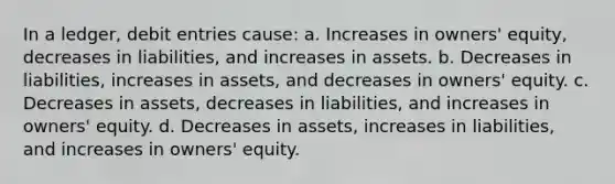 In a ledger, debit entries cause: a. Increases in owners' equity, decreases in liabilities, and increases in assets. b. Decreases in liabilities, increases in assets, and decreases in owners' equity. c. Decreases in assets, decreases in liabilities, and increases in owners' equity. d. Decreases in assets, increases in liabilities, and increases in owners' equity.