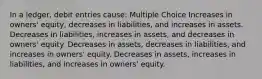 In a ledger, debit entries cause: Multiple Choice Increases in owners' equity, decreases in liabilities, and increases in assets. Decreases in liabilities, increases in assets, and decreases in owners' equity. Decreases in assets, decreases in liabilities, and increases in owners' equity. Decreases in assets, increases in liabilities, and increases in owners' equity.