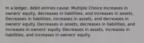 In a ledger, debit entries cause: Multiple Choice Increases in owners' equity, decreases in liabilities, and increases in assets. Decreases in liabilities, increases in assets, and decreases in owners' equity. Decreases in assets, decreases in liabilities, and increases in owners' equity. Decreases in assets, increases in liabilities, and increases in owners' equity.