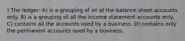 ) The ledger: A) is a grouping of all of the balance sheet accounts only. B) is a grouping of all the income statement accounts only. C) contains all the accounts used by a business. D) contains only the permanent accounts used by a business.