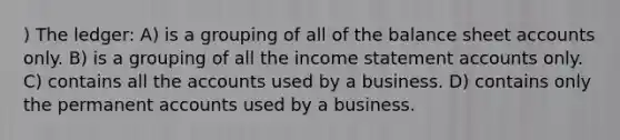 ) The ledger: A) is a grouping of all of the balance shee<a href='https://www.questionai.com/knowledge/k7x83BRk9p-t-accounts' class='anchor-knowledge'>t accounts</a> only. B) is a grouping of all the <a href='https://www.questionai.com/knowledge/kCPMsnOwdm-income-statement' class='anchor-knowledge'>income statement</a> accounts only. C) contains all the accounts used by a business. D) contains only the permanent accounts used by a business.