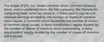 The ledger of JFK, Inc. shows common stock, common treasury stock, and no preferred stock. For this company, the formula for computing book value per share is: 1.)total paid-in capital and retained earnings divided by the number of shares of common stock issued. 2.)common stock divided by the number of shares of common stock issued. 3.)total stockholders' equity divided by the number of shares of common stock outstanding. 4.)total stockholders' equity divided by the number of shares of common stock issued.