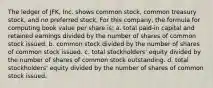 The ledger of JFK, Inc. shows common stock, common treasury stock, and no preferred stock. For this company, the formula for computing book value per share is: a. total paid-in capital and retained earnings divided by the number of shares of common stock issued. b. common stock divided by the number of shares of common stock issued. c. total stockholders' equity divided by the number of shares of common stock outstanding. d. total stockholders' equity divided by the number of shares of common stock issued.