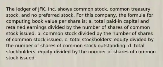 The ledger of JFK, Inc. shows common stock, common treasury stock, and no preferred stock. For this company, the formula for computing book value per share is: a. total paid-in capital and retained earnings divided by the number of shares of common stock issued. b. common stock divided by the number of shares of common stock issued. c. total stockholders' equity divided by the number of shares of common stock outstanding. d. total stockholders' equity divided by the number of shares of common stock issued.