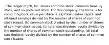 . The ledger of JFK, Inc. shows common stock, common treasury stock, and no preferred stock. For this company, the formula for computing book value per share is: (a) total paid-in capital and retained earnings divided by the number of shares of common stock issued. (b) common stock divided by the number of shares of common stock issued. (c) total stockholders' equity divided by the number of shares of common stock outstanding. (d) total stockholders' equity divided by the number of shares of common stock issued.