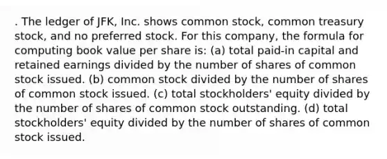 . The ledger of JFK, Inc. shows common stock, common treasury stock, and no preferred stock. For this company, the formula for computing book value per share is: (a) total paid-in capital and retained earnings divided by the number of shares of common stock issued. (b) common stock divided by the number of shares of common stock issued. (c) total stockholders' equity divided by the number of shares of common stock outstanding. (d) total stockholders' equity divided by the number of shares of common stock issued.