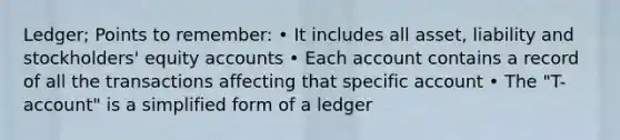 Ledger; Points to remember: • It includes all asset, liability and stockholders' equity accounts • Each account contains a record of all the transactions affecting that specific account • The "T-account" is a simplified form of a ledger