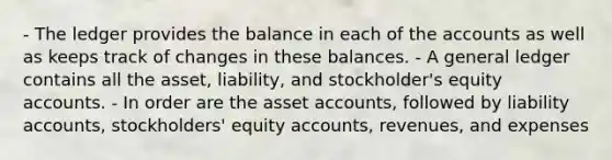 - The ledger provides the balance in each of the accounts as well as keeps track of changes in these balances. - A general ledger contains all the asset, liability, and stockholder's equity accounts. - In order are the asset accounts, followed by liability accounts, stockholders' equity accounts, revenues, and expenses