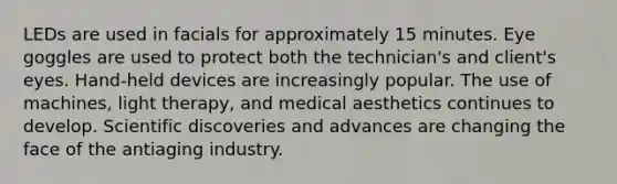 LEDs are used in facials for approximately 15 minutes. Eye goggles are used to protect both the technician's and client's eyes. Hand-held devices are increasingly popular. The use of machines, light therapy, and medical aesthetics continues to develop. Scientific discoveries and advances are changing the face of the antiaging industry.