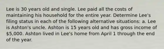 Lee is 30 years old and single. Lee paid all the costs of maintaining his household for the entire year. Determine Lee's filing status in each of the following alternative situations: a. Lee is Ashton's uncle. Ashton is 15 years old and has gross income of 5,000. Ashton lived in Lee's home from April 1 through the end of the year.