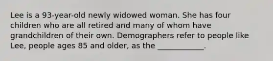 Lee is a 93-year-old newly widowed woman. She has four children who are all retired and many of whom have grandchildren of their own. Demographers refer to people like Lee, people ages 85 and older, as the ____________.