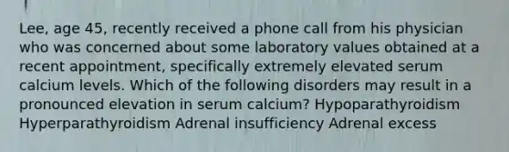 Lee, age 45, recently received a phone call from his physician who was concerned about some laboratory values obtained at a recent appointment, specifically extremely elevated serum calcium levels. Which of the following disorders may result in a pronounced elevation in serum calcium? Hypoparathyroidism Hyperparathyroidism Adrenal insufficiency Adrenal excess