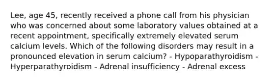 Lee, age 45, recently received a phone call from his physician who was concerned about some laboratory values obtained at a recent appointment, specifically extremely elevated serum calcium levels. Which of the following disorders may result in a pronounced elevation in serum calcium? - Hypoparathyroidism - Hyperparathyroidism - Adrenal insufficiency - Adrenal excess