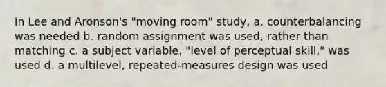 In Lee and Aronson's "moving room" study, a. counterbalancing was needed b. random assignment was used, rather than matching c. a subject variable, "level of perceptual skill," was used d. a multilevel, repeated-measures design was used