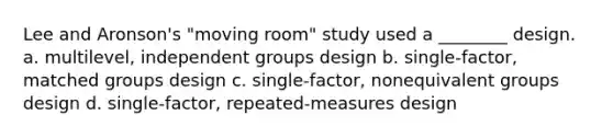 Lee and Aronson's "moving room" study used a ________ design. a. multilevel, independent groups design b. single-factor, matched groups design c. single-factor, nonequivalent groups design d. single-factor, repeated-measures design